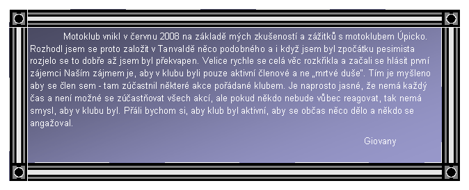 Textov pole: 	Motoklub vnikl v ervnu 2008 na zklad mch zkuenost a zitk s motoklubem picko. Rozhodl jsem se proto zaloit v Tanvald nco podobnho a i kdy jsem byl zpotku pesimista rozjelo se to dobe a jsem byl pekvapen. Velice rychle se cel vc rozkikla a zaali se hlsit prvn zjemci Nam zjmem je, aby v klubu byli pouze aktivn lenov a ne mrtv due. Tm je myleno aby se len sem - tam zastnil nkter akce podan klubem. Je naprosto jasn, e nem kad as a nen mon se zastovat vech akc, ale pokud nkdo nebude vbec reagovat, tak nem smysl, aby v klubu byl. Pli bychom si, aby klub byl aktivn, aby se obas nco dlo a nkdo se angaoval.										Giovany				