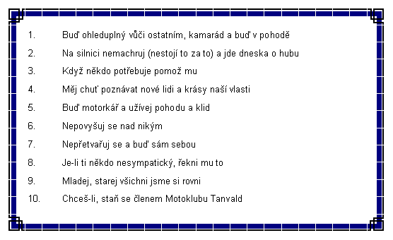 Textov pole: Bu ohledupln vi ostatnm, kamard a bu v pohodNa silnici nemachruj (nestoj to za to) a jde dneska o hubuKdy nkdo potebuje pomo muMj chu poznvat nov lidi a krsy na vlastiBu motork a uvej pohodu a klidNepovyuj se nad nikmNepetvauj se a bu sm sebouJe-li ti nkdo nesympatick, ekni mu toMladej, starej vichni jsme si rovniChce-li, sta se lenem Motoklubu Tanvald 
